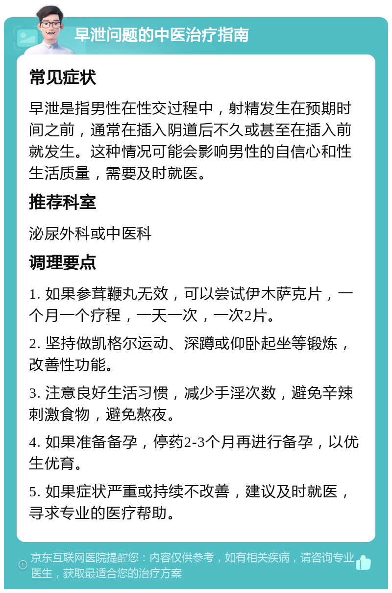 早泄问题的中医治疗指南 常见症状 早泄是指男性在性交过程中，射精发生在预期时间之前，通常在插入阴道后不久或甚至在插入前就发生。这种情况可能会影响男性的自信心和性生活质量，需要及时就医。 推荐科室 泌尿外科或中医科 调理要点 1. 如果参茸鞭丸无效，可以尝试伊木萨克片，一个月一个疗程，一天一次，一次2片。 2. 坚持做凯格尔运动、深蹲或仰卧起坐等锻炼，改善性功能。 3. 注意良好生活习惯，减少手淫次数，避免辛辣刺激食物，避免熬夜。 4. 如果准备备孕，停药2-3个月再进行备孕，以优生优育。 5. 如果症状严重或持续不改善，建议及时就医，寻求专业的医疗帮助。