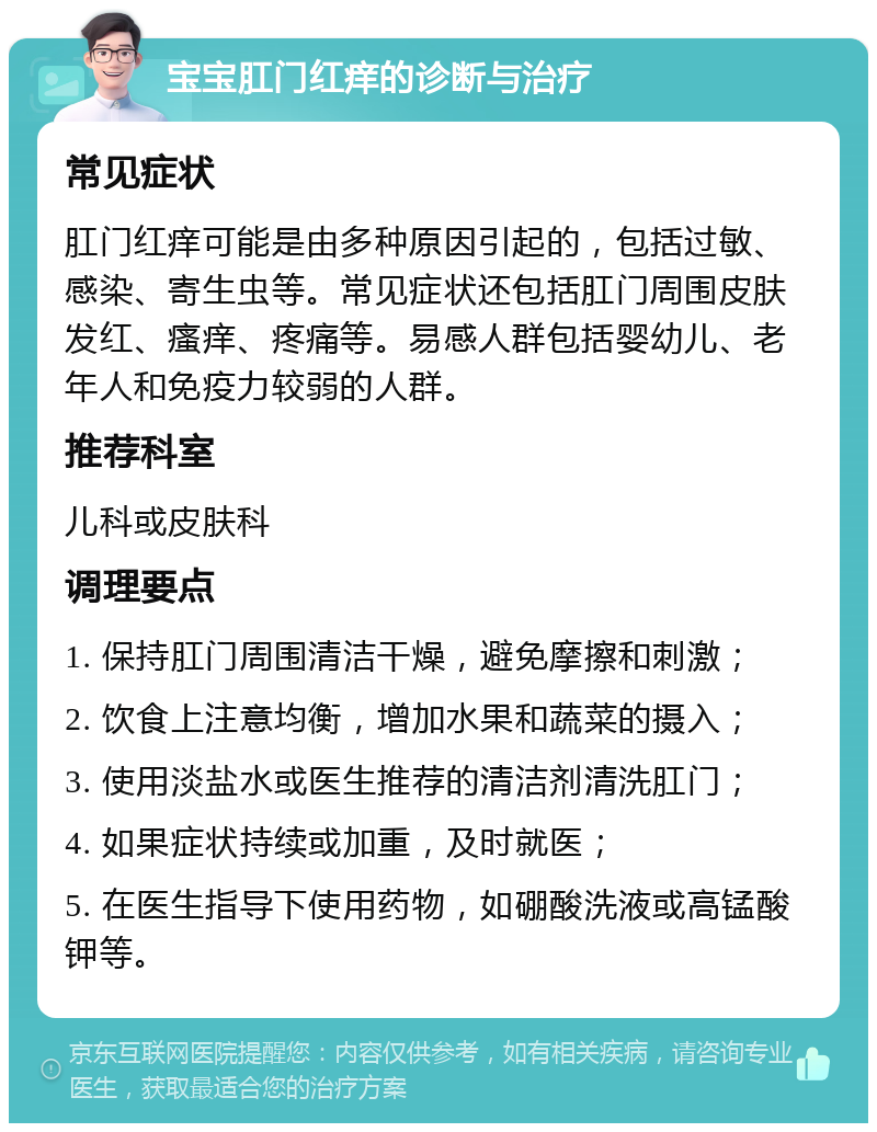 宝宝肛门红痒的诊断与治疗 常见症状 肛门红痒可能是由多种原因引起的，包括过敏、感染、寄生虫等。常见症状还包括肛门周围皮肤发红、瘙痒、疼痛等。易感人群包括婴幼儿、老年人和免疫力较弱的人群。 推荐科室 儿科或皮肤科 调理要点 1. 保持肛门周围清洁干燥，避免摩擦和刺激； 2. 饮食上注意均衡，增加水果和蔬菜的摄入； 3. 使用淡盐水或医生推荐的清洁剂清洗肛门； 4. 如果症状持续或加重，及时就医； 5. 在医生指导下使用药物，如硼酸洗液或高锰酸钾等。