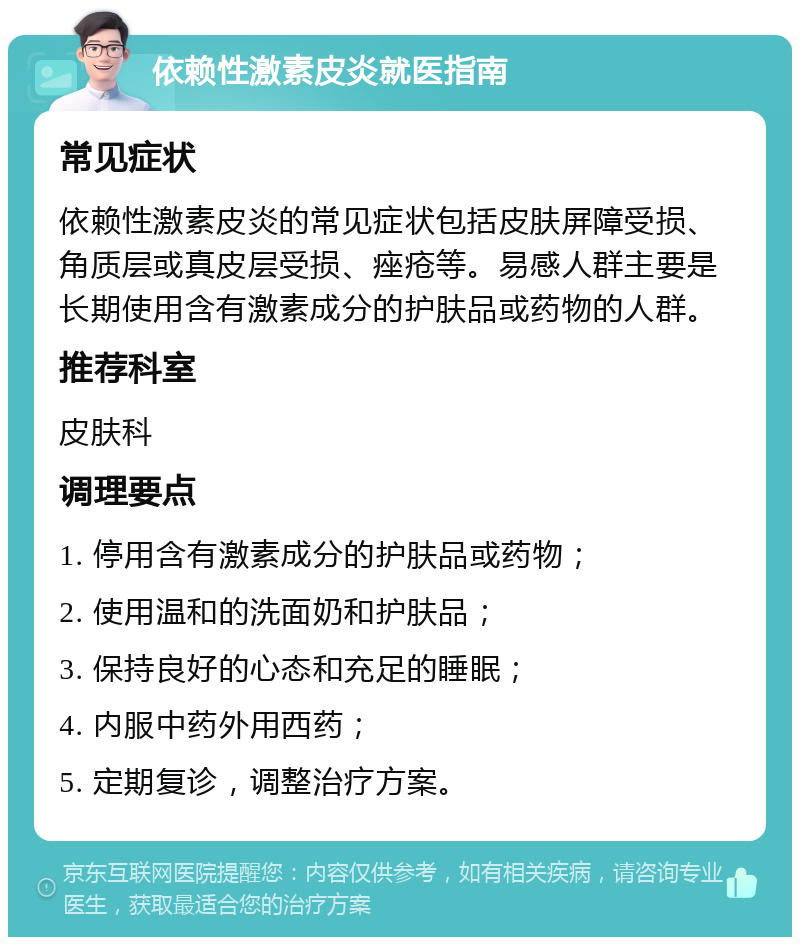 依赖性激素皮炎就医指南 常见症状 依赖性激素皮炎的常见症状包括皮肤屏障受损、角质层或真皮层受损、痤疮等。易感人群主要是长期使用含有激素成分的护肤品或药物的人群。 推荐科室 皮肤科 调理要点 1. 停用含有激素成分的护肤品或药物； 2. 使用温和的洗面奶和护肤品； 3. 保持良好的心态和充足的睡眠； 4. 内服中药外用西药； 5. 定期复诊，调整治疗方案。