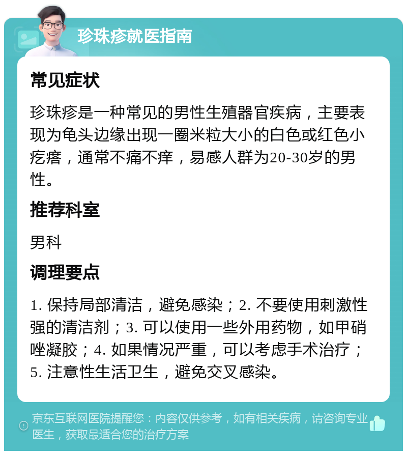 珍珠疹就医指南 常见症状 珍珠疹是一种常见的男性生殖器官疾病，主要表现为龟头边缘出现一圈米粒大小的白色或红色小疙瘩，通常不痛不痒，易感人群为20-30岁的男性。 推荐科室 男科 调理要点 1. 保持局部清洁，避免感染；2. 不要使用刺激性强的清洁剂；3. 可以使用一些外用药物，如甲硝唑凝胶；4. 如果情况严重，可以考虑手术治疗；5. 注意性生活卫生，避免交叉感染。