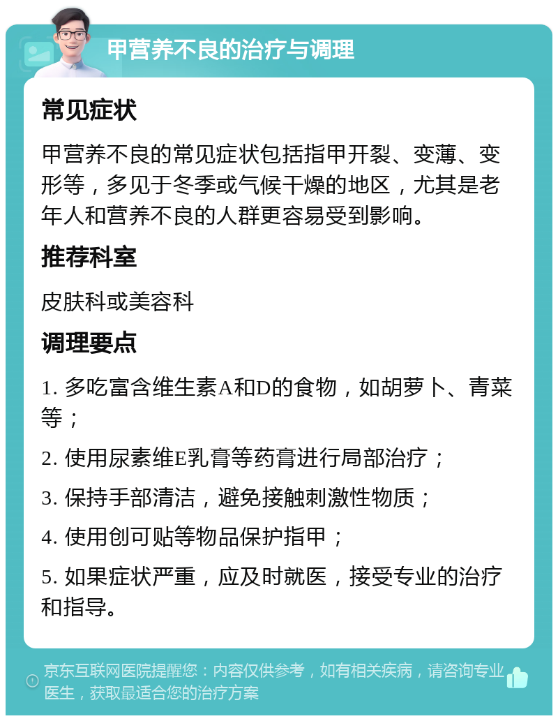 甲营养不良的治疗与调理 常见症状 甲营养不良的常见症状包括指甲开裂、变薄、变形等，多见于冬季或气候干燥的地区，尤其是老年人和营养不良的人群更容易受到影响。 推荐科室 皮肤科或美容科 调理要点 1. 多吃富含维生素A和D的食物，如胡萝卜、青菜等； 2. 使用尿素维E乳膏等药膏进行局部治疗； 3. 保持手部清洁，避免接触刺激性物质； 4. 使用创可贴等物品保护指甲； 5. 如果症状严重，应及时就医，接受专业的治疗和指导。