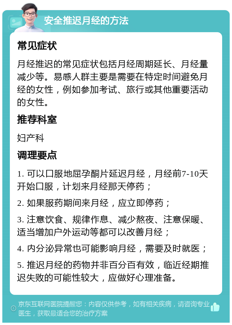 安全推迟月经的方法 常见症状 月经推迟的常见症状包括月经周期延长、月经量减少等。易感人群主要是需要在特定时间避免月经的女性，例如参加考试、旅行或其他重要活动的女性。 推荐科室 妇产科 调理要点 1. 可以口服地屈孕酮片延迟月经，月经前7-10天开始口服，计划来月经那天停药； 2. 如果服药期间来月经，应立即停药； 3. 注意饮食、规律作息、减少熬夜、注意保暖、适当增加户外运动等都可以改善月经； 4. 内分泌异常也可能影响月经，需要及时就医； 5. 推迟月经的药物并非百分百有效，临近经期推迟失败的可能性较大，应做好心理准备。