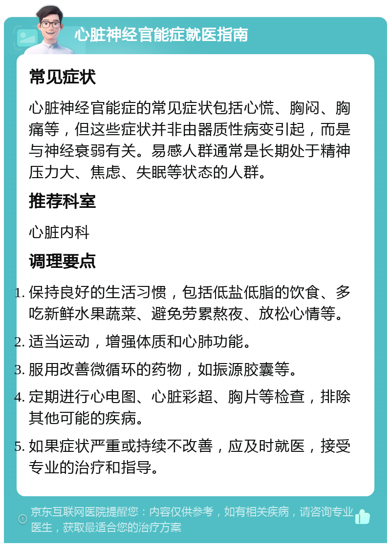 心脏神经官能症就医指南 常见症状 心脏神经官能症的常见症状包括心慌、胸闷、胸痛等，但这些症状并非由器质性病变引起，而是与神经衰弱有关。易感人群通常是长期处于精神压力大、焦虑、失眠等状态的人群。 推荐科室 心脏内科 调理要点 保持良好的生活习惯，包括低盐低脂的饮食、多吃新鲜水果蔬菜、避免劳累熬夜、放松心情等。 适当运动，增强体质和心肺功能。 服用改善微循环的药物，如振源胶囊等。 定期进行心电图、心脏彩超、胸片等检查，排除其他可能的疾病。 如果症状严重或持续不改善，应及时就医，接受专业的治疗和指导。