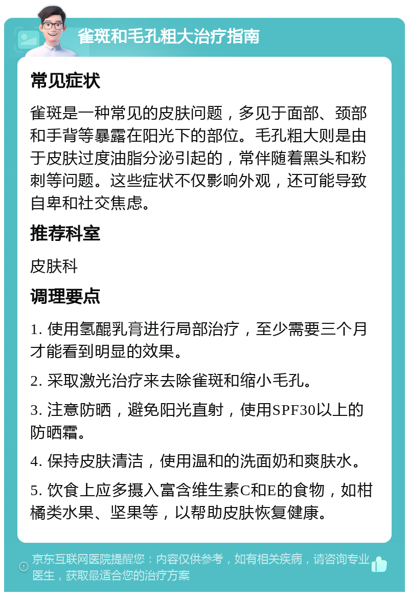 雀斑和毛孔粗大治疗指南 常见症状 雀斑是一种常见的皮肤问题，多见于面部、颈部和手背等暴露在阳光下的部位。毛孔粗大则是由于皮肤过度油脂分泌引起的，常伴随着黑头和粉刺等问题。这些症状不仅影响外观，还可能导致自卑和社交焦虑。 推荐科室 皮肤科 调理要点 1. 使用氢醌乳膏进行局部治疗，至少需要三个月才能看到明显的效果。 2. 采取激光治疗来去除雀斑和缩小毛孔。 3. 注意防晒，避免阳光直射，使用SPF30以上的防晒霜。 4. 保持皮肤清洁，使用温和的洗面奶和爽肤水。 5. 饮食上应多摄入富含维生素C和E的食物，如柑橘类水果、坚果等，以帮助皮肤恢复健康。