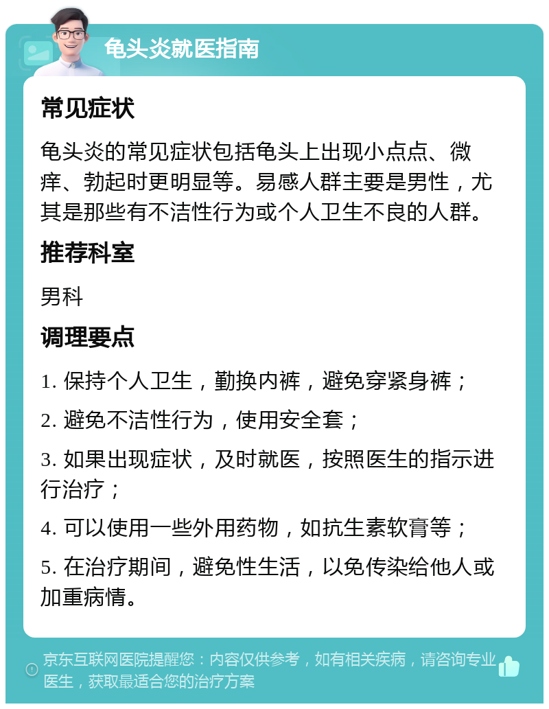 龟头炎就医指南 常见症状 龟头炎的常见症状包括龟头上出现小点点、微痒、勃起时更明显等。易感人群主要是男性，尤其是那些有不洁性行为或个人卫生不良的人群。 推荐科室 男科 调理要点 1. 保持个人卫生，勤换内裤，避免穿紧身裤； 2. 避免不洁性行为，使用安全套； 3. 如果出现症状，及时就医，按照医生的指示进行治疗； 4. 可以使用一些外用药物，如抗生素软膏等； 5. 在治疗期间，避免性生活，以免传染给他人或加重病情。