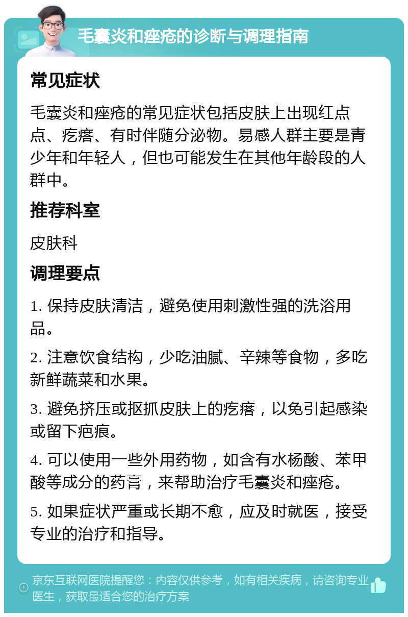 毛囊炎和痤疮的诊断与调理指南 常见症状 毛囊炎和痤疮的常见症状包括皮肤上出现红点点、疙瘩、有时伴随分泌物。易感人群主要是青少年和年轻人，但也可能发生在其他年龄段的人群中。 推荐科室 皮肤科 调理要点 1. 保持皮肤清洁，避免使用刺激性强的洗浴用品。 2. 注意饮食结构，少吃油腻、辛辣等食物，多吃新鲜蔬菜和水果。 3. 避免挤压或抠抓皮肤上的疙瘩，以免引起感染或留下疤痕。 4. 可以使用一些外用药物，如含有水杨酸、苯甲酸等成分的药膏，来帮助治疗毛囊炎和痤疮。 5. 如果症状严重或长期不愈，应及时就医，接受专业的治疗和指导。