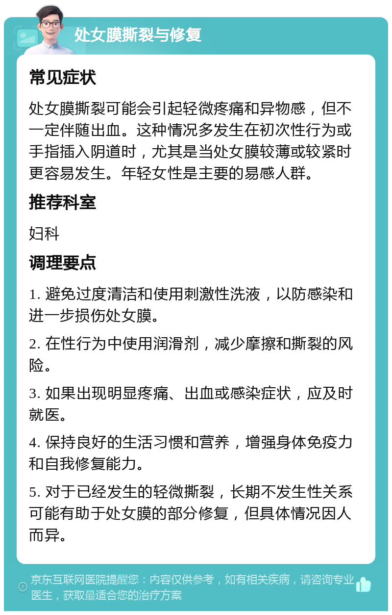 处女膜撕裂与修复 常见症状 处女膜撕裂可能会引起轻微疼痛和异物感，但不一定伴随出血。这种情况多发生在初次性行为或手指插入阴道时，尤其是当处女膜较薄或较紧时更容易发生。年轻女性是主要的易感人群。 推荐科室 妇科 调理要点 1. 避免过度清洁和使用刺激性洗液，以防感染和进一步损伤处女膜。 2. 在性行为中使用润滑剂，减少摩擦和撕裂的风险。 3. 如果出现明显疼痛、出血或感染症状，应及时就医。 4. 保持良好的生活习惯和营养，增强身体免疫力和自我修复能力。 5. 对于已经发生的轻微撕裂，长期不发生性关系可能有助于处女膜的部分修复，但具体情况因人而异。