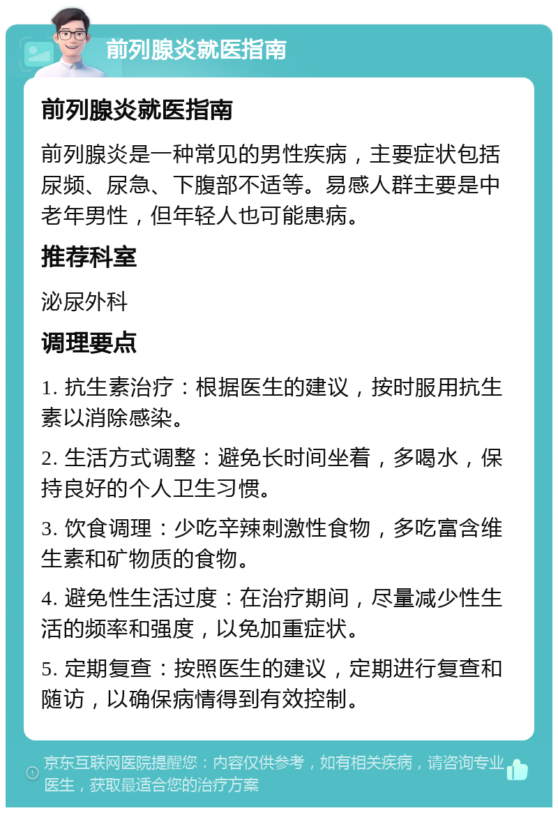 前列腺炎就医指南 前列腺炎就医指南 前列腺炎是一种常见的男性疾病，主要症状包括尿频、尿急、下腹部不适等。易感人群主要是中老年男性，但年轻人也可能患病。 推荐科室 泌尿外科 调理要点 1. 抗生素治疗：根据医生的建议，按时服用抗生素以消除感染。 2. 生活方式调整：避免长时间坐着，多喝水，保持良好的个人卫生习惯。 3. 饮食调理：少吃辛辣刺激性食物，多吃富含维生素和矿物质的食物。 4. 避免性生活过度：在治疗期间，尽量减少性生活的频率和强度，以免加重症状。 5. 定期复查：按照医生的建议，定期进行复查和随访，以确保病情得到有效控制。