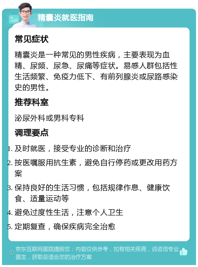 精囊炎就医指南 常见症状 精囊炎是一种常见的男性疾病，主要表现为血精、尿频、尿急、尿痛等症状。易感人群包括性生活频繁、免疫力低下、有前列腺炎或尿路感染史的男性。 推荐科室 泌尿外科或男科专科 调理要点 及时就医，接受专业的诊断和治疗 按医嘱服用抗生素，避免自行停药或更改用药方案 保持良好的生活习惯，包括规律作息、健康饮食、适量运动等 避免过度性生活，注意个人卫生 定期复查，确保疾病完全治愈