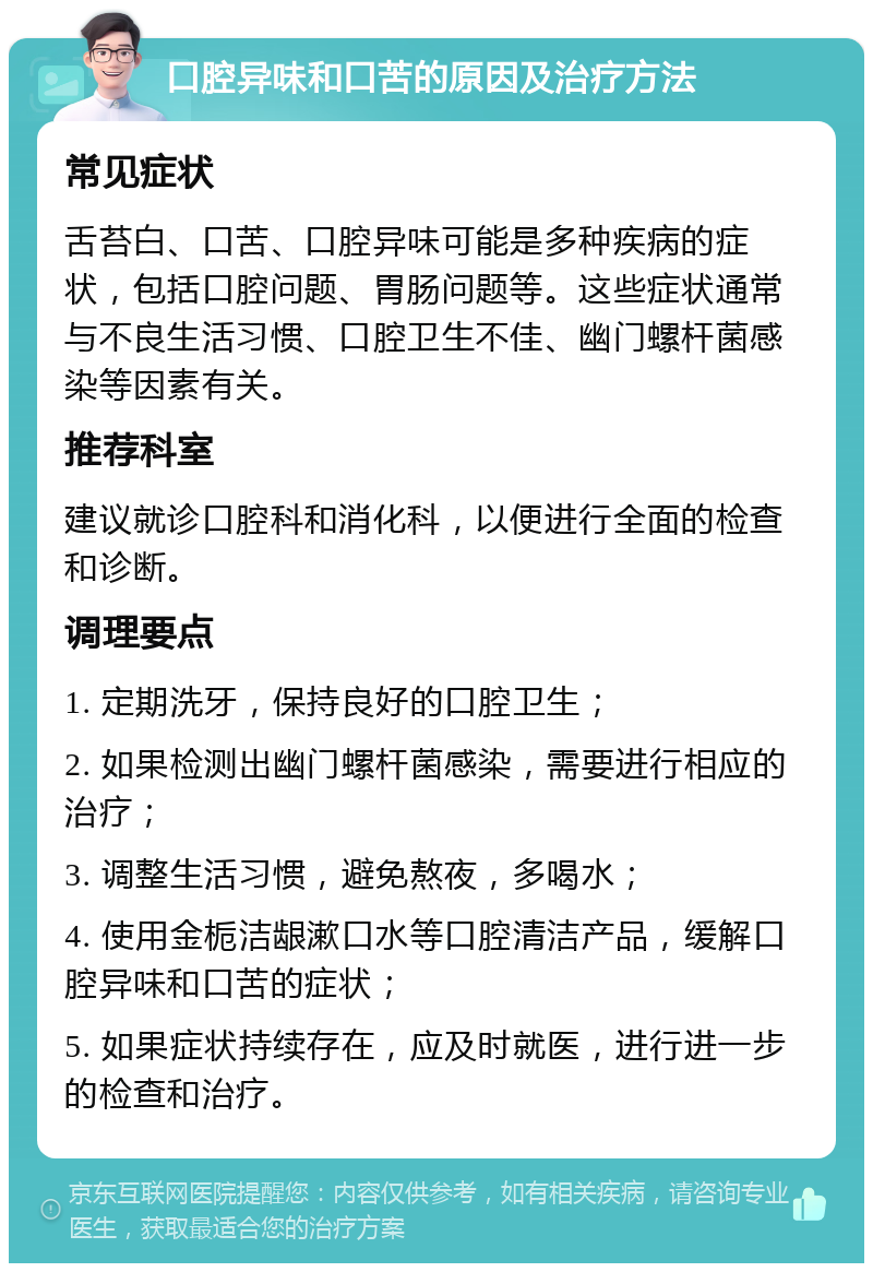 口腔异味和口苦的原因及治疗方法 常见症状 舌苔白、口苦、口腔异味可能是多种疾病的症状，包括口腔问题、胃肠问题等。这些症状通常与不良生活习惯、口腔卫生不佳、幽门螺杆菌感染等因素有关。 推荐科室 建议就诊口腔科和消化科，以便进行全面的检查和诊断。 调理要点 1. 定期洗牙，保持良好的口腔卫生； 2. 如果检测出幽门螺杆菌感染，需要进行相应的治疗； 3. 调整生活习惯，避免熬夜，多喝水； 4. 使用金栀洁龈漱口水等口腔清洁产品，缓解口腔异味和口苦的症状； 5. 如果症状持续存在，应及时就医，进行进一步的检查和治疗。