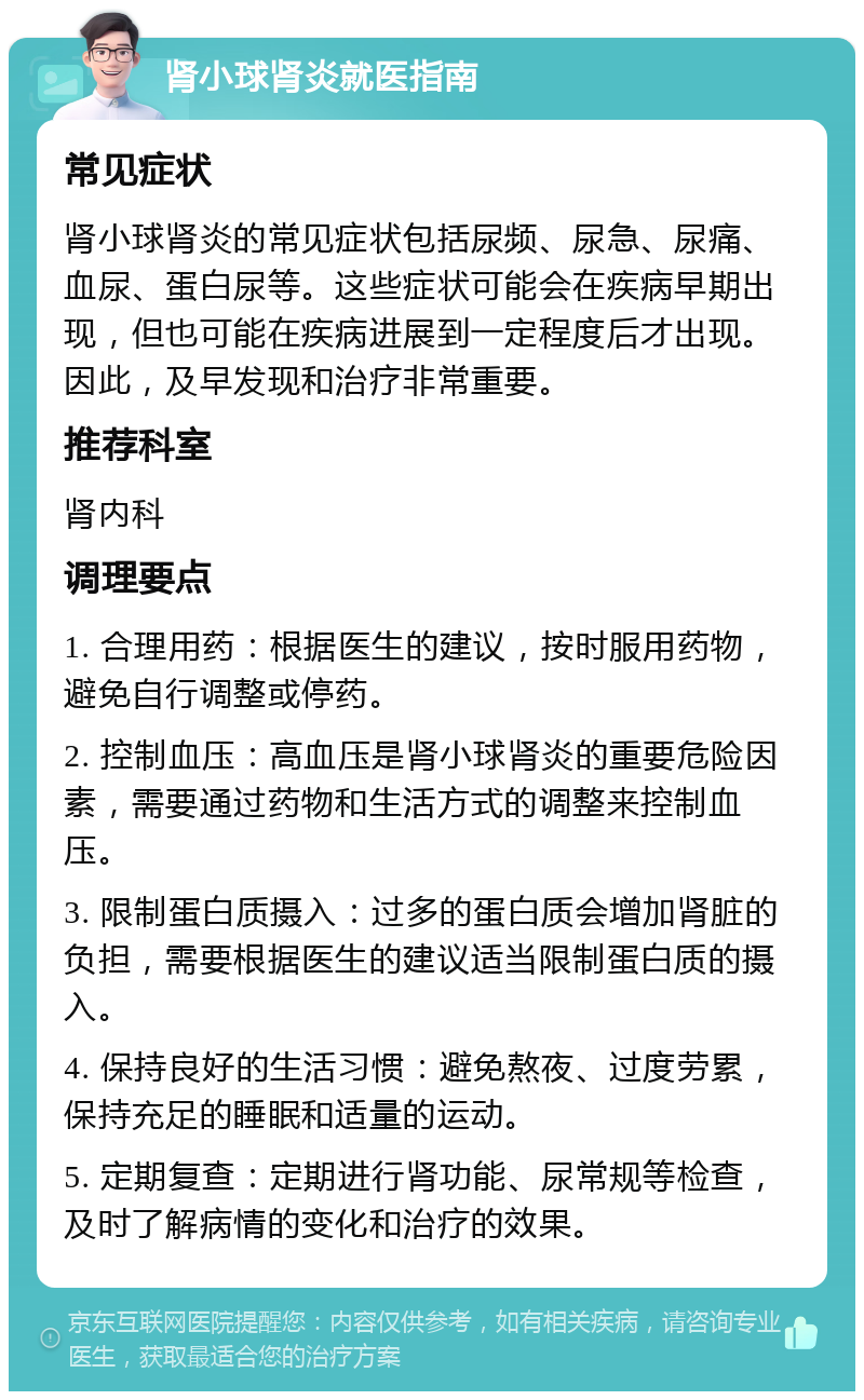 肾小球肾炎就医指南 常见症状 肾小球肾炎的常见症状包括尿频、尿急、尿痛、血尿、蛋白尿等。这些症状可能会在疾病早期出现，但也可能在疾病进展到一定程度后才出现。因此，及早发现和治疗非常重要。 推荐科室 肾内科 调理要点 1. 合理用药：根据医生的建议，按时服用药物，避免自行调整或停药。 2. 控制血压：高血压是肾小球肾炎的重要危险因素，需要通过药物和生活方式的调整来控制血压。 3. 限制蛋白质摄入：过多的蛋白质会增加肾脏的负担，需要根据医生的建议适当限制蛋白质的摄入。 4. 保持良好的生活习惯：避免熬夜、过度劳累，保持充足的睡眠和适量的运动。 5. 定期复查：定期进行肾功能、尿常规等检查，及时了解病情的变化和治疗的效果。