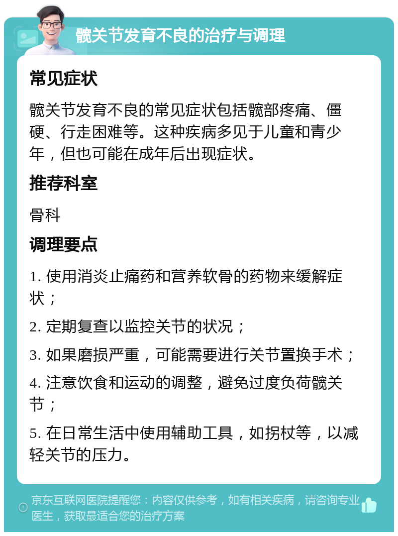 髋关节发育不良的治疗与调理 常见症状 髋关节发育不良的常见症状包括髋部疼痛、僵硬、行走困难等。这种疾病多见于儿童和青少年，但也可能在成年后出现症状。 推荐科室 骨科 调理要点 1. 使用消炎止痛药和营养软骨的药物来缓解症状； 2. 定期复查以监控关节的状况； 3. 如果磨损严重，可能需要进行关节置换手术； 4. 注意饮食和运动的调整，避免过度负荷髋关节； 5. 在日常生活中使用辅助工具，如拐杖等，以减轻关节的压力。