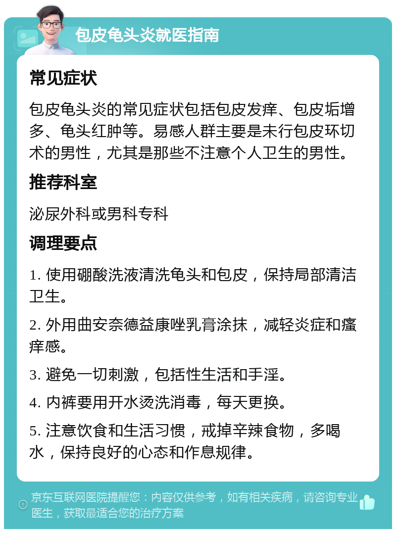 包皮龟头炎就医指南 常见症状 包皮龟头炎的常见症状包括包皮发痒、包皮垢增多、龟头红肿等。易感人群主要是未行包皮环切术的男性，尤其是那些不注意个人卫生的男性。 推荐科室 泌尿外科或男科专科 调理要点 1. 使用硼酸洗液清洗龟头和包皮，保持局部清洁卫生。 2. 外用曲安奈德益康唑乳膏涂抹，减轻炎症和瘙痒感。 3. 避免一切刺激，包括性生活和手淫。 4. 内裤要用开水烫洗消毒，每天更换。 5. 注意饮食和生活习惯，戒掉辛辣食物，多喝水，保持良好的心态和作息规律。