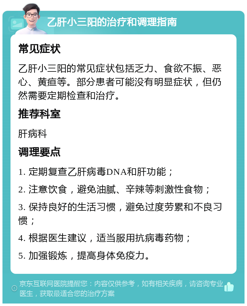 乙肝小三阳的治疗和调理指南 常见症状 乙肝小三阳的常见症状包括乏力、食欲不振、恶心、黄疸等。部分患者可能没有明显症状，但仍然需要定期检查和治疗。 推荐科室 肝病科 调理要点 1. 定期复查乙肝病毒DNA和肝功能； 2. 注意饮食，避免油腻、辛辣等刺激性食物； 3. 保持良好的生活习惯，避免过度劳累和不良习惯； 4. 根据医生建议，适当服用抗病毒药物； 5. 加强锻炼，提高身体免疫力。