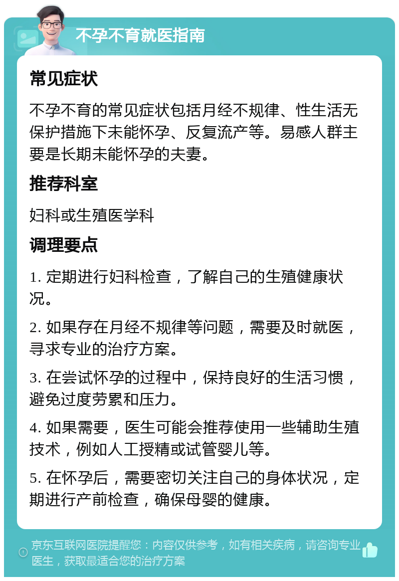 不孕不育就医指南 常见症状 不孕不育的常见症状包括月经不规律、性生活无保护措施下未能怀孕、反复流产等。易感人群主要是长期未能怀孕的夫妻。 推荐科室 妇科或生殖医学科 调理要点 1. 定期进行妇科检查，了解自己的生殖健康状况。 2. 如果存在月经不规律等问题，需要及时就医，寻求专业的治疗方案。 3. 在尝试怀孕的过程中，保持良好的生活习惯，避免过度劳累和压力。 4. 如果需要，医生可能会推荐使用一些辅助生殖技术，例如人工授精或试管婴儿等。 5. 在怀孕后，需要密切关注自己的身体状况，定期进行产前检查，确保母婴的健康。