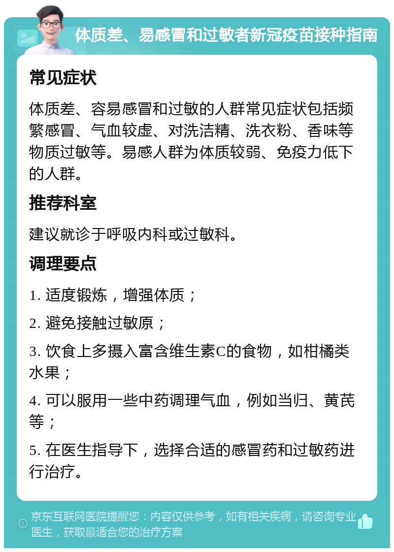 体质差、易感冒和过敏者新冠疫苗接种指南 常见症状 体质差、容易感冒和过敏的人群常见症状包括频繁感冒、气血较虚、对洗洁精、洗衣粉、香味等物质过敏等。易感人群为体质较弱、免疫力低下的人群。 推荐科室 建议就诊于呼吸内科或过敏科。 调理要点 1. 适度锻炼，增强体质； 2. 避免接触过敏原； 3. 饮食上多摄入富含维生素C的食物，如柑橘类水果； 4. 可以服用一些中药调理气血，例如当归、黄芪等； 5. 在医生指导下，选择合适的感冒药和过敏药进行治疗。