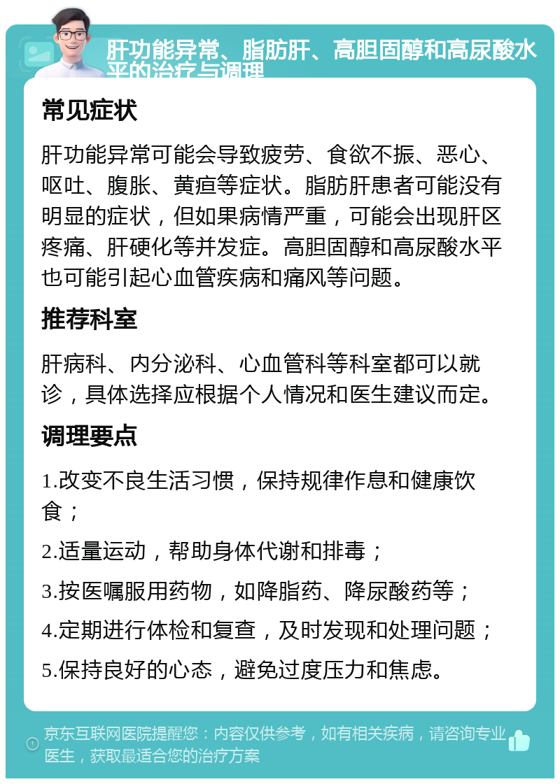 肝功能异常、脂肪肝、高胆固醇和高尿酸水平的治疗与调理 常见症状 肝功能异常可能会导致疲劳、食欲不振、恶心、呕吐、腹胀、黄疸等症状。脂肪肝患者可能没有明显的症状，但如果病情严重，可能会出现肝区疼痛、肝硬化等并发症。高胆固醇和高尿酸水平也可能引起心血管疾病和痛风等问题。 推荐科室 肝病科、内分泌科、心血管科等科室都可以就诊，具体选择应根据个人情况和医生建议而定。 调理要点 1.改变不良生活习惯，保持规律作息和健康饮食； 2.适量运动，帮助身体代谢和排毒； 3.按医嘱服用药物，如降脂药、降尿酸药等； 4.定期进行体检和复查，及时发现和处理问题； 5.保持良好的心态，避免过度压力和焦虑。