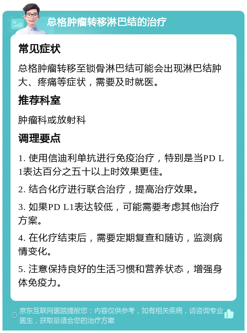 总格肿瘤转移淋巴结的治疗 常见症状 总格肿瘤转移至锁骨淋巴结可能会出现淋巴结肿大、疼痛等症状，需要及时就医。 推荐科室 肿瘤科或放射科 调理要点 1. 使用信迪利单抗进行免疫治疗，特别是当PD L1表达百分之五十以上时效果更佳。 2. 结合化疗进行联合治疗，提高治疗效果。 3. 如果PD L1表达较低，可能需要考虑其他治疗方案。 4. 在化疗结束后，需要定期复查和随访，监测病情变化。 5. 注意保持良好的生活习惯和营养状态，增强身体免疫力。