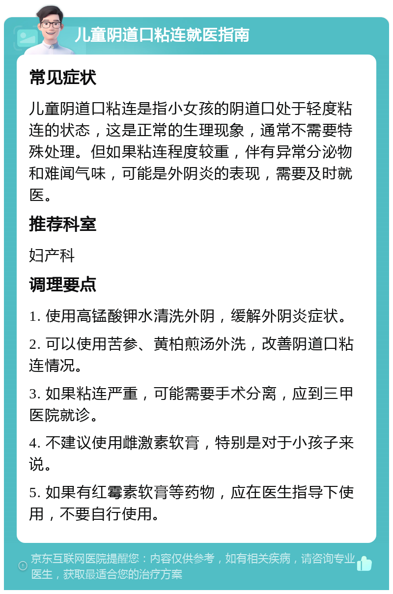 儿童阴道口粘连就医指南 常见症状 儿童阴道口粘连是指小女孩的阴道口处于轻度粘连的状态，这是正常的生理现象，通常不需要特殊处理。但如果粘连程度较重，伴有异常分泌物和难闻气味，可能是外阴炎的表现，需要及时就医。 推荐科室 妇产科 调理要点 1. 使用高锰酸钾水清洗外阴，缓解外阴炎症状。 2. 可以使用苦参、黄柏煎汤外洗，改善阴道口粘连情况。 3. 如果粘连严重，可能需要手术分离，应到三甲医院就诊。 4. 不建议使用雌激素软膏，特别是对于小孩子来说。 5. 如果有红霉素软膏等药物，应在医生指导下使用，不要自行使用。