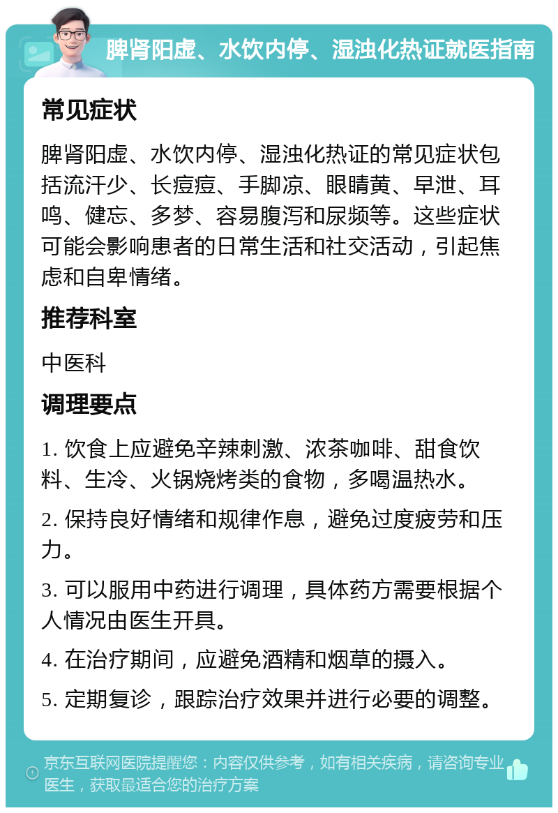 脾肾阳虚、水饮内停、湿浊化热证就医指南 常见症状 脾肾阳虚、水饮内停、湿浊化热证的常见症状包括流汗少、长痘痘、手脚凉、眼睛黄、早泄、耳鸣、健忘、多梦、容易腹泻和尿频等。这些症状可能会影响患者的日常生活和社交活动，引起焦虑和自卑情绪。 推荐科室 中医科 调理要点 1. 饮食上应避免辛辣刺激、浓茶咖啡、甜食饮料、生冷、火锅烧烤类的食物，多喝温热水。 2. 保持良好情绪和规律作息，避免过度疲劳和压力。 3. 可以服用中药进行调理，具体药方需要根据个人情况由医生开具。 4. 在治疗期间，应避免酒精和烟草的摄入。 5. 定期复诊，跟踪治疗效果并进行必要的调整。