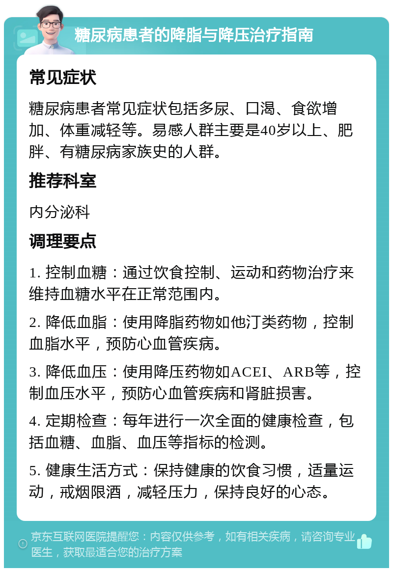 糖尿病患者的降脂与降压治疗指南 常见症状 糖尿病患者常见症状包括多尿、口渴、食欲增加、体重减轻等。易感人群主要是40岁以上、肥胖、有糖尿病家族史的人群。 推荐科室 内分泌科 调理要点 1. 控制血糖：通过饮食控制、运动和药物治疗来维持血糖水平在正常范围内。 2. 降低血脂：使用降脂药物如他汀类药物，控制血脂水平，预防心血管疾病。 3. 降低血压：使用降压药物如ACEI、ARB等，控制血压水平，预防心血管疾病和肾脏损害。 4. 定期检查：每年进行一次全面的健康检查，包括血糖、血脂、血压等指标的检测。 5. 健康生活方式：保持健康的饮食习惯，适量运动，戒烟限酒，减轻压力，保持良好的心态。