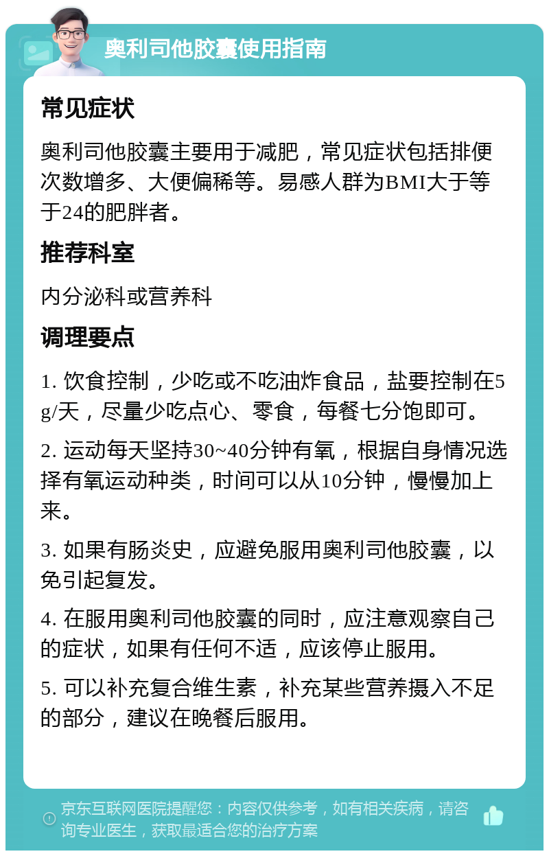 奥利司他胶囊使用指南 常见症状 奥利司他胶囊主要用于减肥，常见症状包括排便次数增多、大便偏稀等。易感人群为BMI大于等于24的肥胖者。 推荐科室 内分泌科或营养科 调理要点 1. 饮食控制，少吃或不吃油炸食品，盐要控制在5g/天，尽量少吃点心、零食，每餐七分饱即可。 2. 运动每天坚持30~40分钟有氧，根据自身情况选择有氧运动种类，时间可以从10分钟，慢慢加上来。 3. 如果有肠炎史，应避免服用奥利司他胶囊，以免引起复发。 4. 在服用奥利司他胶囊的同时，应注意观察自己的症状，如果有任何不适，应该停止服用。 5. 可以补充复合维生素，补充某些营养摄入不足的部分，建议在晚餐后服用。