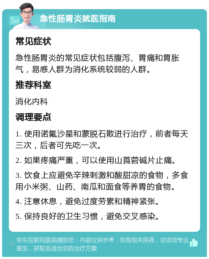 急性肠胃炎就医指南 常见症状 急性肠胃炎的常见症状包括腹泻、胃痛和胃胀气，易感人群为消化系统较弱的人群。 推荐科室 消化内科 调理要点 1. 使用诺氟沙星和蒙脱石散进行治疗，前者每天三次，后者可先吃一次。 2. 如果疼痛严重，可以使用山莨菪碱片止痛。 3. 饮食上应避免辛辣刺激和酸甜凉的食物，多食用小米粥、山药、南瓜和面食等养胃的食物。 4. 注意休息，避免过度劳累和精神紧张。 5. 保持良好的卫生习惯，避免交叉感染。