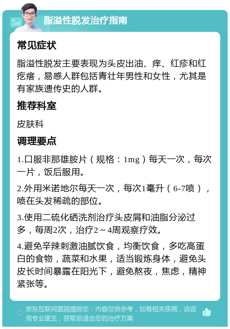 脂溢性脱发治疗指南 常见症状 脂溢性脱发主要表现为头皮出油、痒、红疹和红疙瘩，易感人群包括青壮年男性和女性，尤其是有家族遗传史的人群。 推荐科室 皮肤科 调理要点 1.口服非那雄胺片（规格：1mg）每天一次，每次一片，饭后服用。 2.外用米诺地尔每天一次，每次1毫升（6-7喷），喷在头发稀疏的部位。 3.使用二硫化硒洗剂治疗头皮屑和油脂分泌过多，每周2次，治疗2～4周观察疗效。 4.避免辛辣刺激油腻饮食，均衡饮食，多吃高蛋白的食物，蔬菜和水果，适当锻炼身体，避免头皮长时间暴露在阳光下，避免熬夜，焦虑，精神紧张等。