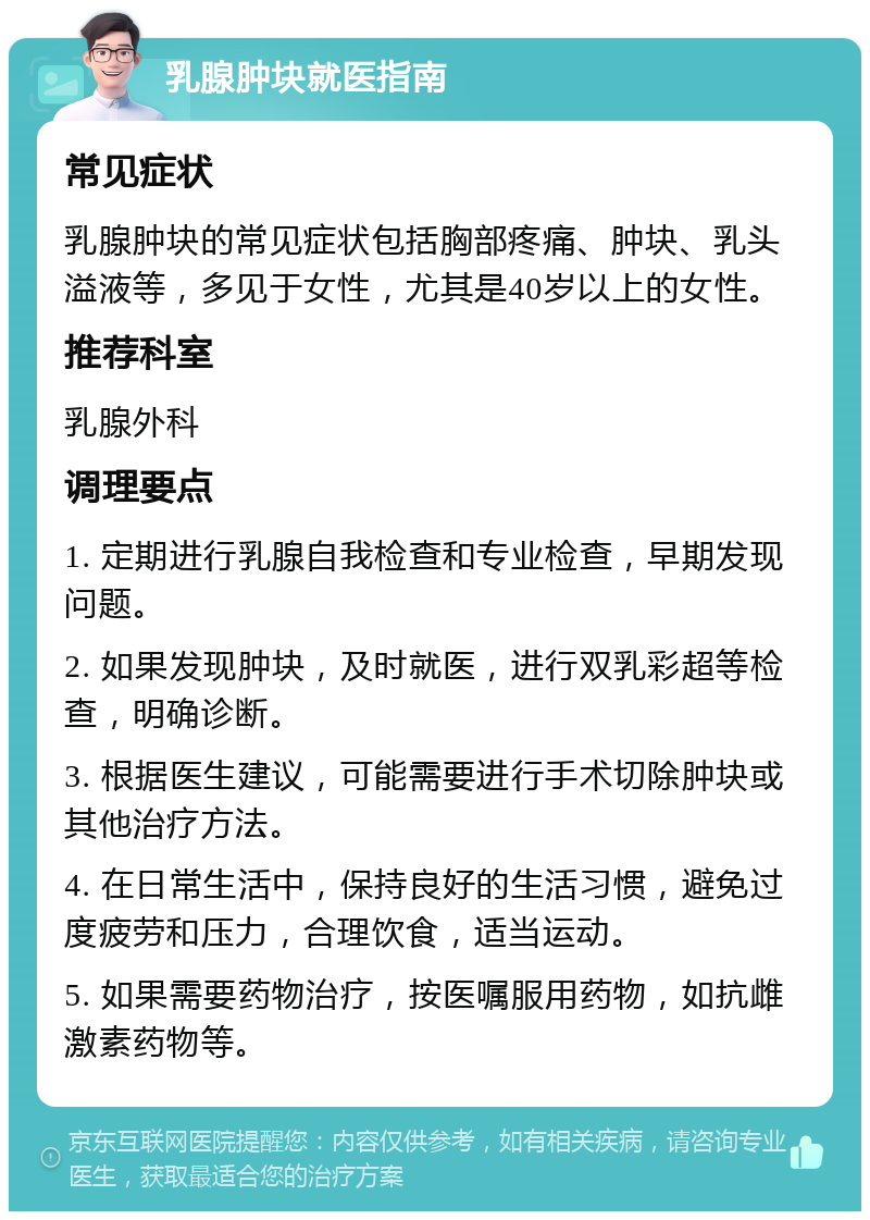 乳腺肿块就医指南 常见症状 乳腺肿块的常见症状包括胸部疼痛、肿块、乳头溢液等，多见于女性，尤其是40岁以上的女性。 推荐科室 乳腺外科 调理要点 1. 定期进行乳腺自我检查和专业检查，早期发现问题。 2. 如果发现肿块，及时就医，进行双乳彩超等检查，明确诊断。 3. 根据医生建议，可能需要进行手术切除肿块或其他治疗方法。 4. 在日常生活中，保持良好的生活习惯，避免过度疲劳和压力，合理饮食，适当运动。 5. 如果需要药物治疗，按医嘱服用药物，如抗雌激素药物等。