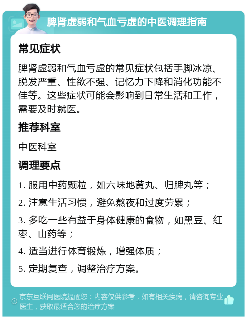 脾肾虚弱和气血亏虚的中医调理指南 常见症状 脾肾虚弱和气血亏虚的常见症状包括手脚冰凉、脱发严重、性欲不强、记忆力下降和消化功能不佳等。这些症状可能会影响到日常生活和工作，需要及时就医。 推荐科室 中医科室 调理要点 1. 服用中药颗粒，如六味地黄丸、归脾丸等； 2. 注意生活习惯，避免熬夜和过度劳累； 3. 多吃一些有益于身体健康的食物，如黑豆、红枣、山药等； 4. 适当进行体育锻炼，增强体质； 5. 定期复查，调整治疗方案。