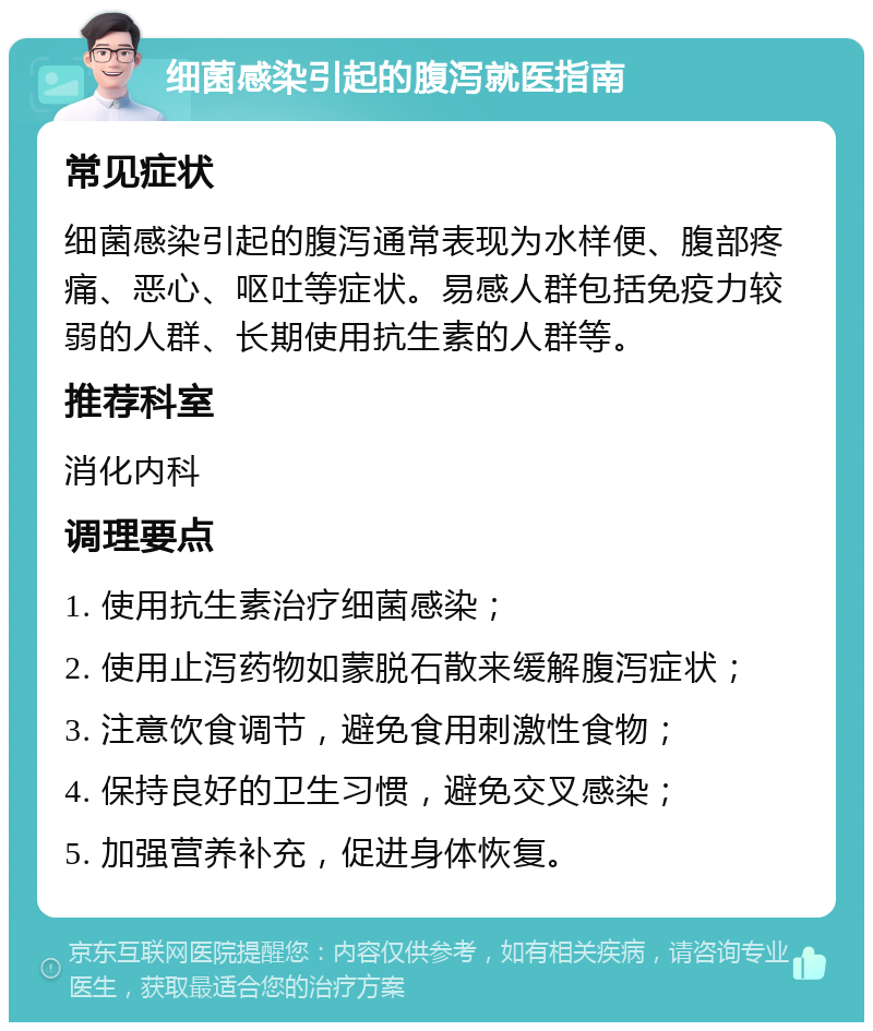 细菌感染引起的腹泻就医指南 常见症状 细菌感染引起的腹泻通常表现为水样便、腹部疼痛、恶心、呕吐等症状。易感人群包括免疫力较弱的人群、长期使用抗生素的人群等。 推荐科室 消化内科 调理要点 1. 使用抗生素治疗细菌感染； 2. 使用止泻药物如蒙脱石散来缓解腹泻症状； 3. 注意饮食调节，避免食用刺激性食物； 4. 保持良好的卫生习惯，避免交叉感染； 5. 加强营养补充，促进身体恢复。