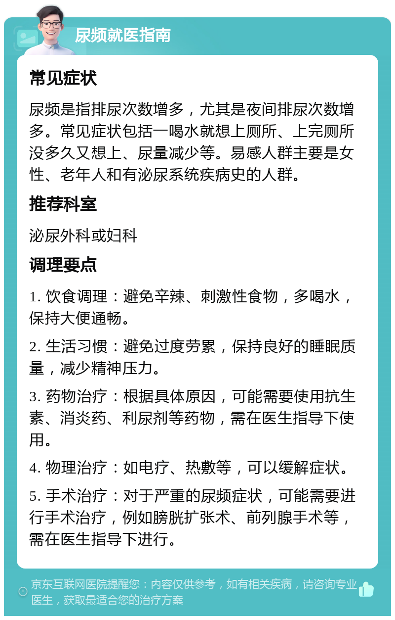 尿频就医指南 常见症状 尿频是指排尿次数增多，尤其是夜间排尿次数增多。常见症状包括一喝水就想上厕所、上完厕所没多久又想上、尿量减少等。易感人群主要是女性、老年人和有泌尿系统疾病史的人群。 推荐科室 泌尿外科或妇科 调理要点 1. 饮食调理：避免辛辣、刺激性食物，多喝水，保持大便通畅。 2. 生活习惯：避免过度劳累，保持良好的睡眠质量，减少精神压力。 3. 药物治疗：根据具体原因，可能需要使用抗生素、消炎药、利尿剂等药物，需在医生指导下使用。 4. 物理治疗：如电疗、热敷等，可以缓解症状。 5. 手术治疗：对于严重的尿频症状，可能需要进行手术治疗，例如膀胱扩张术、前列腺手术等，需在医生指导下进行。