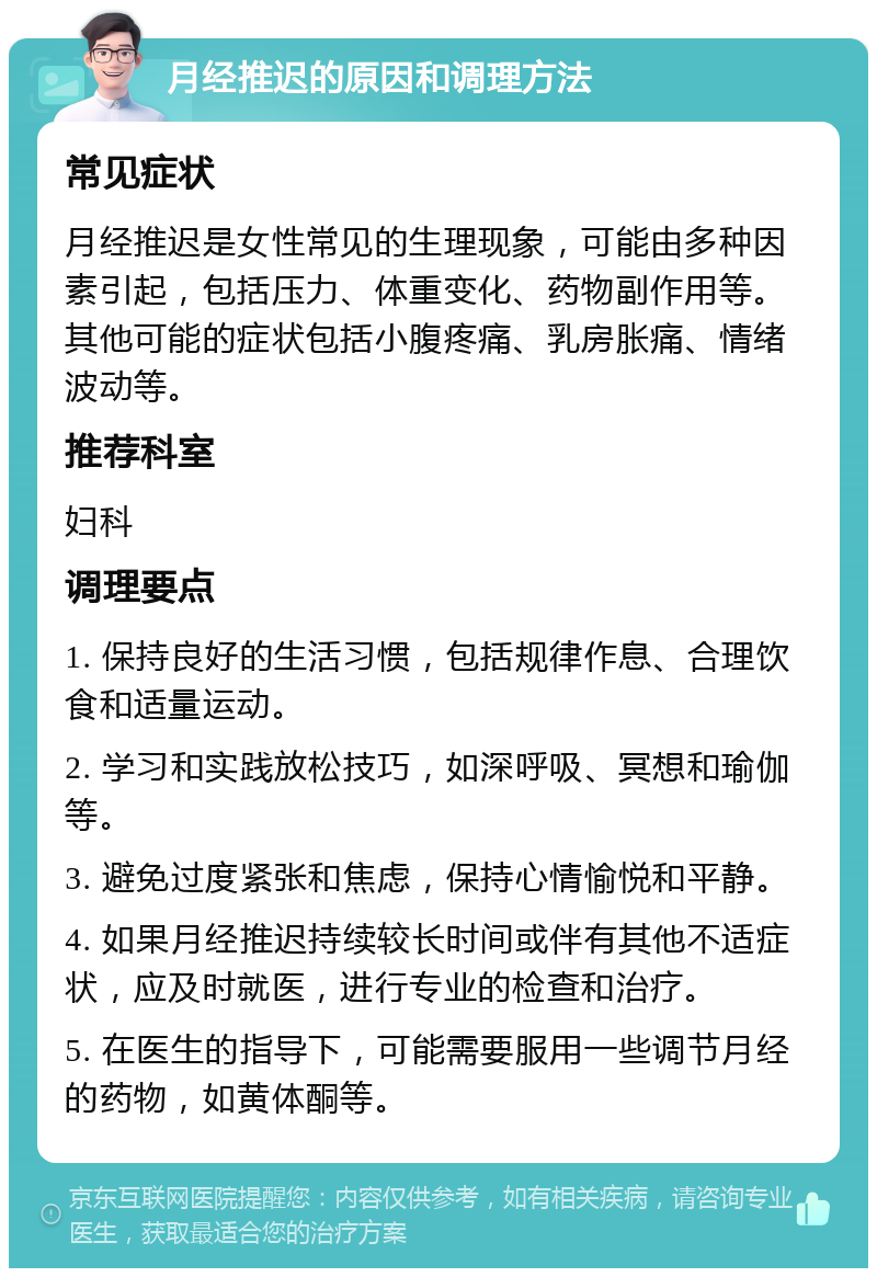 月经推迟的原因和调理方法 常见症状 月经推迟是女性常见的生理现象，可能由多种因素引起，包括压力、体重变化、药物副作用等。其他可能的症状包括小腹疼痛、乳房胀痛、情绪波动等。 推荐科室 妇科 调理要点 1. 保持良好的生活习惯，包括规律作息、合理饮食和适量运动。 2. 学习和实践放松技巧，如深呼吸、冥想和瑜伽等。 3. 避免过度紧张和焦虑，保持心情愉悦和平静。 4. 如果月经推迟持续较长时间或伴有其他不适症状，应及时就医，进行专业的检查和治疗。 5. 在医生的指导下，可能需要服用一些调节月经的药物，如黄体酮等。