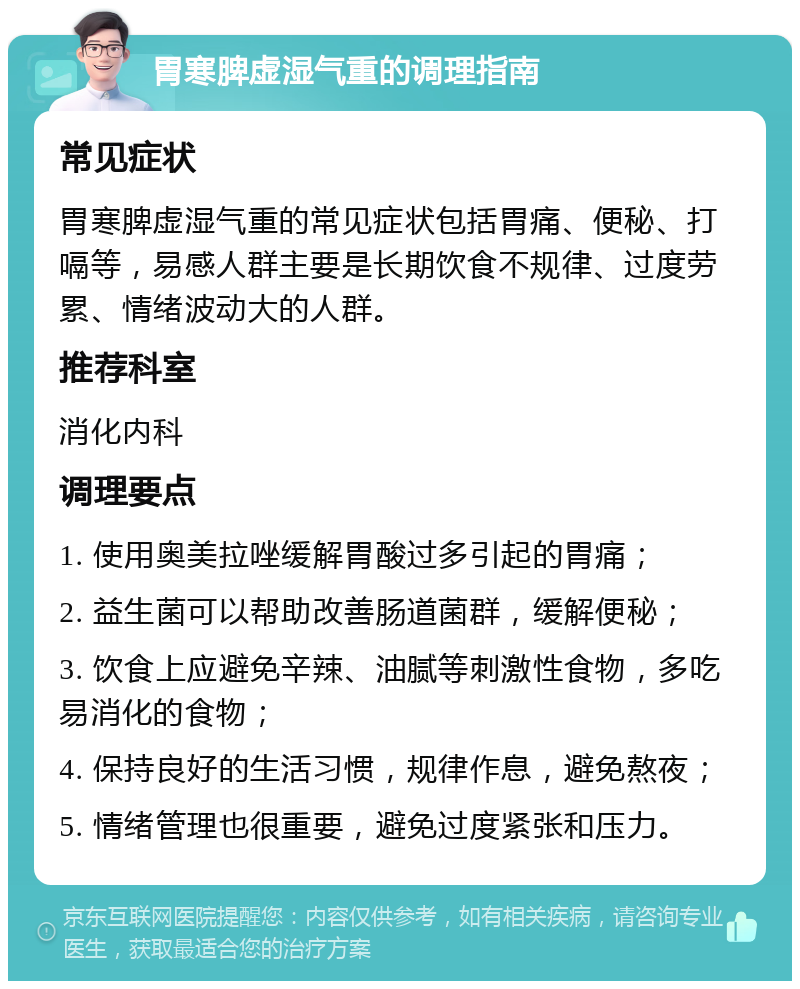 胃寒脾虚湿气重的调理指南 常见症状 胃寒脾虚湿气重的常见症状包括胃痛、便秘、打嗝等，易感人群主要是长期饮食不规律、过度劳累、情绪波动大的人群。 推荐科室 消化内科 调理要点 1. 使用奥美拉唑缓解胃酸过多引起的胃痛； 2. 益生菌可以帮助改善肠道菌群，缓解便秘； 3. 饮食上应避免辛辣、油腻等刺激性食物，多吃易消化的食物； 4. 保持良好的生活习惯，规律作息，避免熬夜； 5. 情绪管理也很重要，避免过度紧张和压力。