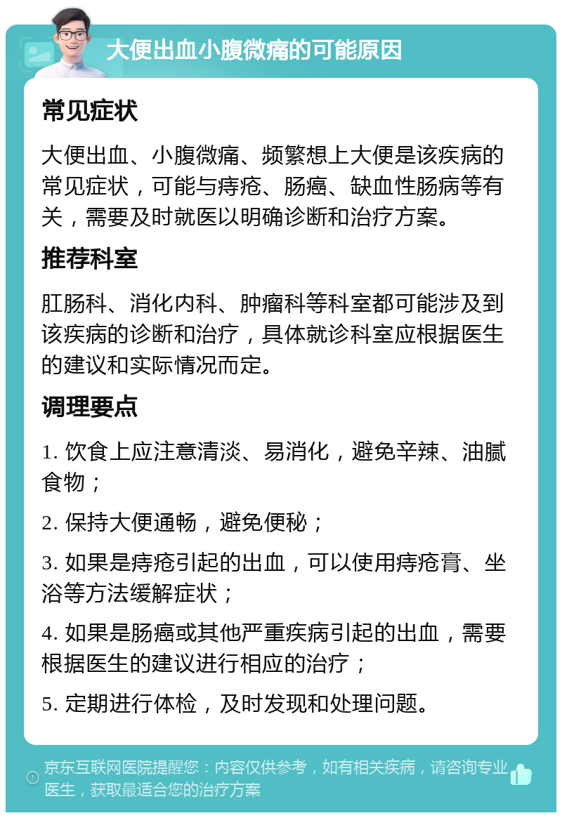 大便出血小腹微痛的可能原因 常见症状 大便出血、小腹微痛、频繁想上大便是该疾病的常见症状，可能与痔疮、肠癌、缺血性肠病等有关，需要及时就医以明确诊断和治疗方案。 推荐科室 肛肠科、消化内科、肿瘤科等科室都可能涉及到该疾病的诊断和治疗，具体就诊科室应根据医生的建议和实际情况而定。 调理要点 1. 饮食上应注意清淡、易消化，避免辛辣、油腻食物； 2. 保持大便通畅，避免便秘； 3. 如果是痔疮引起的出血，可以使用痔疮膏、坐浴等方法缓解症状； 4. 如果是肠癌或其他严重疾病引起的出血，需要根据医生的建议进行相应的治疗； 5. 定期进行体检，及时发现和处理问题。