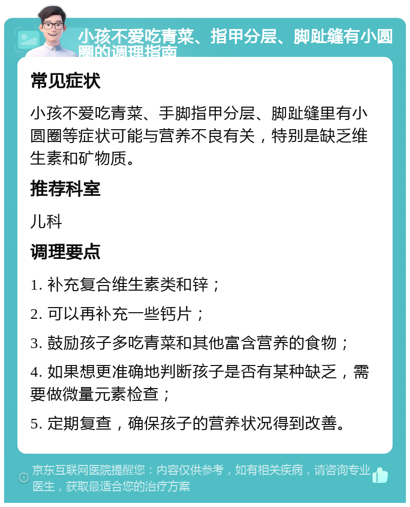 小孩不爱吃青菜、指甲分层、脚趾缝有小圆圈的调理指南 常见症状 小孩不爱吃青菜、手脚指甲分层、脚趾缝里有小圆圈等症状可能与营养不良有关，特别是缺乏维生素和矿物质。 推荐科室 儿科 调理要点 1. 补充复合维生素类和锌； 2. 可以再补充一些钙片； 3. 鼓励孩子多吃青菜和其他富含营养的食物； 4. 如果想更准确地判断孩子是否有某种缺乏，需要做微量元素检查； 5. 定期复查，确保孩子的营养状况得到改善。