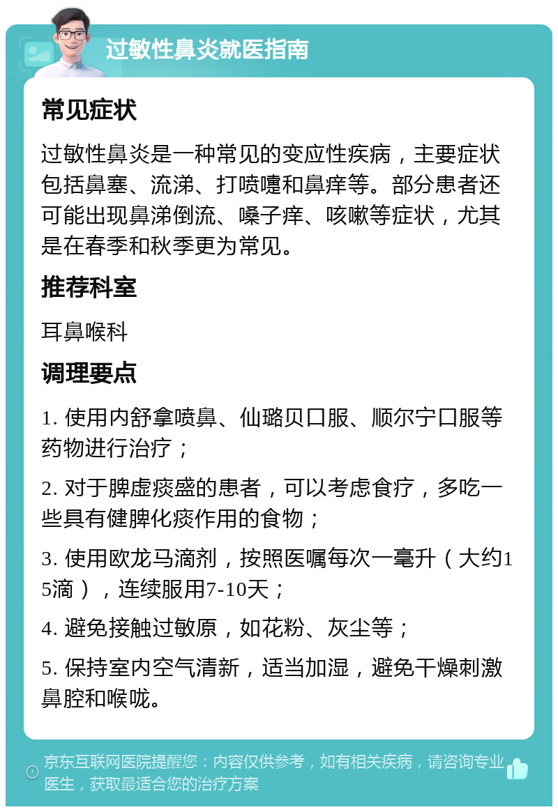 过敏性鼻炎就医指南 常见症状 过敏性鼻炎是一种常见的变应性疾病，主要症状包括鼻塞、流涕、打喷嚏和鼻痒等。部分患者还可能出现鼻涕倒流、嗓子痒、咳嗽等症状，尤其是在春季和秋季更为常见。 推荐科室 耳鼻喉科 调理要点 1. 使用内舒拿喷鼻、仙璐贝口服、顺尔宁口服等药物进行治疗； 2. 对于脾虚痰盛的患者，可以考虑食疗，多吃一些具有健脾化痰作用的食物； 3. 使用欧龙马滴剂，按照医嘱每次一毫升（大约15滴），连续服用7-10天； 4. 避免接触过敏原，如花粉、灰尘等； 5. 保持室内空气清新，适当加湿，避免干燥刺激鼻腔和喉咙。