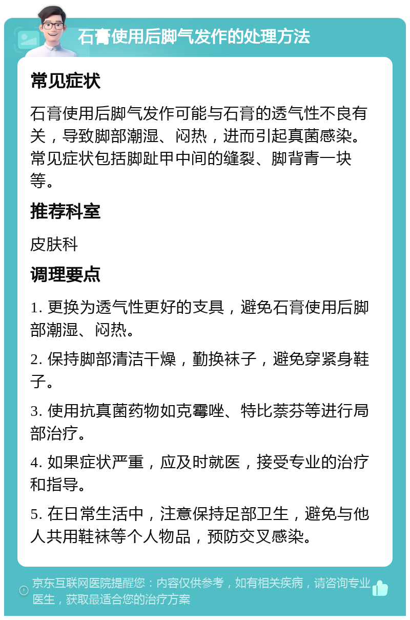 石膏使用后脚气发作的处理方法 常见症状 石膏使用后脚气发作可能与石膏的透气性不良有关，导致脚部潮湿、闷热，进而引起真菌感染。常见症状包括脚趾甲中间的缝裂、脚背青一块等。 推荐科室 皮肤科 调理要点 1. 更换为透气性更好的支具，避免石膏使用后脚部潮湿、闷热。 2. 保持脚部清洁干燥，勤换袜子，避免穿紧身鞋子。 3. 使用抗真菌药物如克霉唑、特比萘芬等进行局部治疗。 4. 如果症状严重，应及时就医，接受专业的治疗和指导。 5. 在日常生活中，注意保持足部卫生，避免与他人共用鞋袜等个人物品，预防交叉感染。