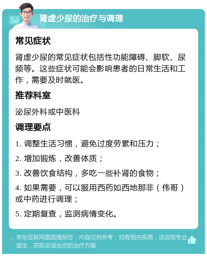 肾虚少尿的治疗与调理 常见症状 肾虚少尿的常见症状包括性功能障碍、脚软、尿频等。这些症状可能会影响患者的日常生活和工作，需要及时就医。 推荐科室 泌尿外科或中医科 调理要点 1. 调整生活习惯，避免过度劳累和压力； 2. 增加锻炼，改善体质； 3. 改善饮食结构，多吃一些补肾的食物； 4. 如果需要，可以服用西药如西地那非（伟哥）或中药进行调理； 5. 定期复查，监测病情变化。