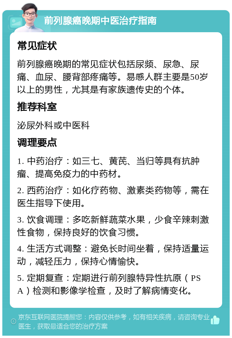 前列腺癌晚期中医治疗指南 常见症状 前列腺癌晚期的常见症状包括尿频、尿急、尿痛、血尿、腰背部疼痛等。易感人群主要是50岁以上的男性，尤其是有家族遗传史的个体。 推荐科室 泌尿外科或中医科 调理要点 1. 中药治疗：如三七、黄芪、当归等具有抗肿瘤、提高免疫力的中药材。 2. 西药治疗：如化疗药物、激素类药物等，需在医生指导下使用。 3. 饮食调理：多吃新鲜蔬菜水果，少食辛辣刺激性食物，保持良好的饮食习惯。 4. 生活方式调整：避免长时间坐着，保持适量运动，减轻压力，保持心情愉快。 5. 定期复查：定期进行前列腺特异性抗原（PSA）检测和影像学检查，及时了解病情变化。