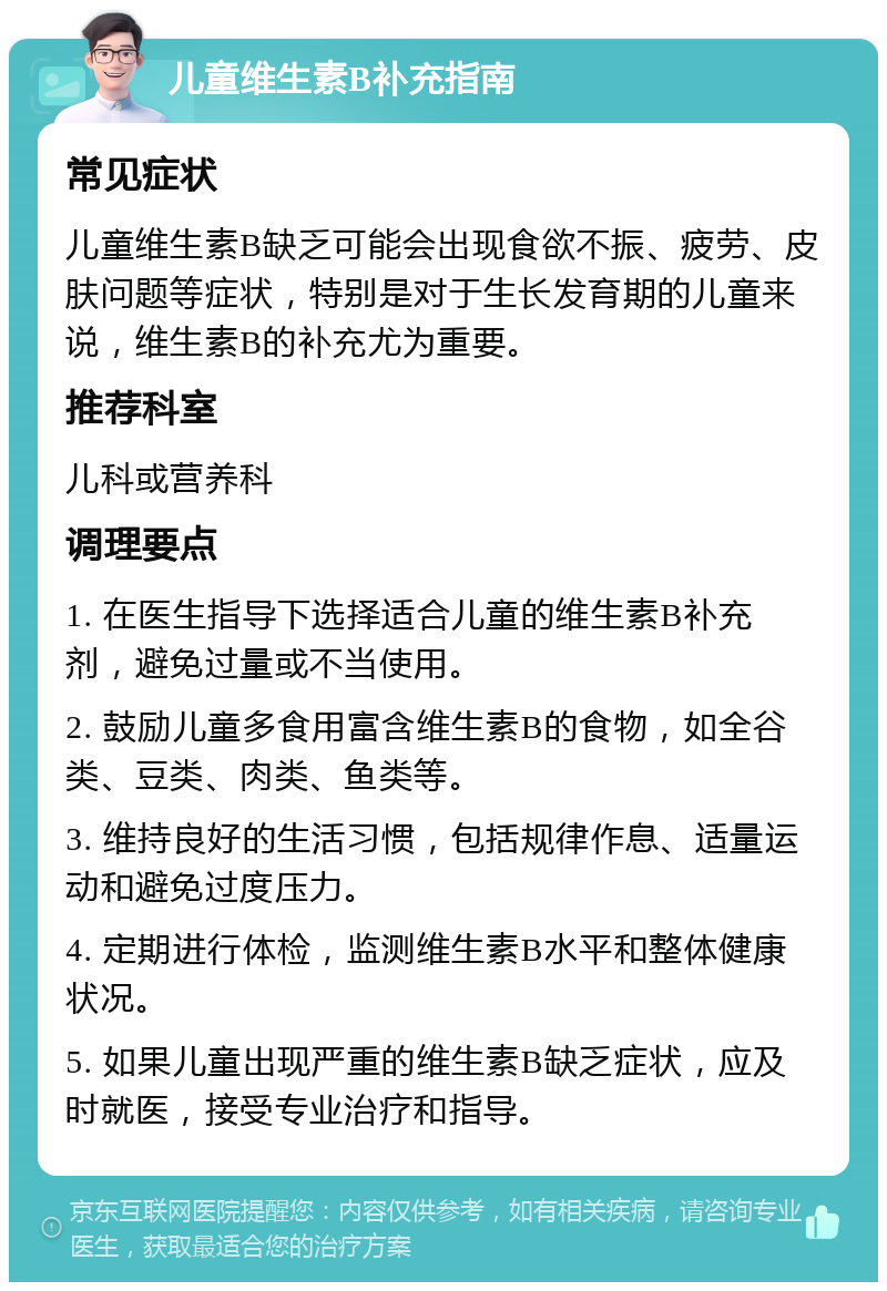 儿童维生素B补充指南 常见症状 儿童维生素B缺乏可能会出现食欲不振、疲劳、皮肤问题等症状，特别是对于生长发育期的儿童来说，维生素B的补充尤为重要。 推荐科室 儿科或营养科 调理要点 1. 在医生指导下选择适合儿童的维生素B补充剂，避免过量或不当使用。 2. 鼓励儿童多食用富含维生素B的食物，如全谷类、豆类、肉类、鱼类等。 3. 维持良好的生活习惯，包括规律作息、适量运动和避免过度压力。 4. 定期进行体检，监测维生素B水平和整体健康状况。 5. 如果儿童出现严重的维生素B缺乏症状，应及时就医，接受专业治疗和指导。