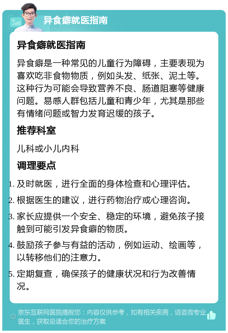 异食癖就医指南 异食癖就医指南 异食癖是一种常见的儿童行为障碍，主要表现为喜欢吃非食物物质，例如头发、纸张、泥土等。这种行为可能会导致营养不良、肠道阻塞等健康问题。易感人群包括儿童和青少年，尤其是那些有情绪问题或智力发育迟缓的孩子。 推荐科室 儿科或小儿内科 调理要点 及时就医，进行全面的身体检查和心理评估。 根据医生的建议，进行药物治疗或心理咨询。 家长应提供一个安全、稳定的环境，避免孩子接触到可能引发异食癖的物质。 鼓励孩子参与有益的活动，例如运动、绘画等，以转移他们的注意力。 定期复查，确保孩子的健康状况和行为改善情况。