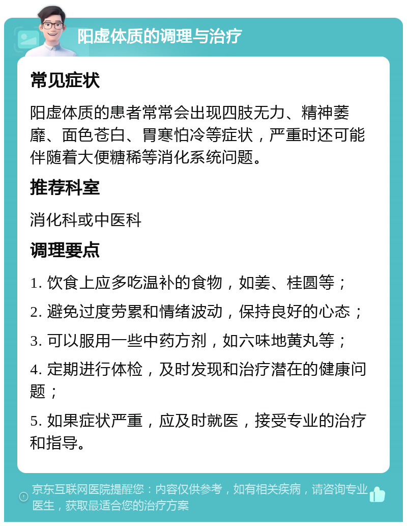 阳虚体质的调理与治疗 常见症状 阳虚体质的患者常常会出现四肢无力、精神萎靡、面色苍白、胃寒怕冷等症状，严重时还可能伴随着大便糖稀等消化系统问题。 推荐科室 消化科或中医科 调理要点 1. 饮食上应多吃温补的食物，如姜、桂圆等； 2. 避免过度劳累和情绪波动，保持良好的心态； 3. 可以服用一些中药方剂，如六味地黄丸等； 4. 定期进行体检，及时发现和治疗潜在的健康问题； 5. 如果症状严重，应及时就医，接受专业的治疗和指导。