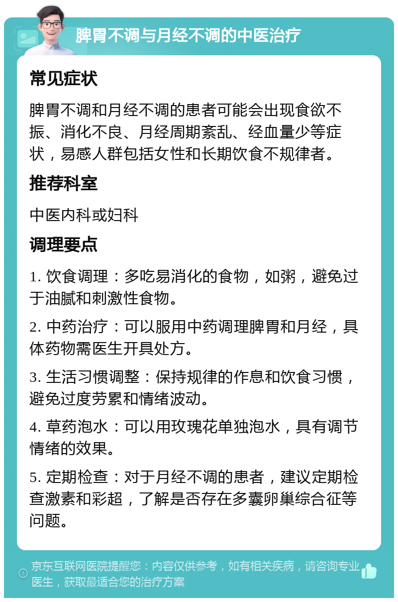 脾胃不调与月经不调的中医治疗 常见症状 脾胃不调和月经不调的患者可能会出现食欲不振、消化不良、月经周期紊乱、经血量少等症状，易感人群包括女性和长期饮食不规律者。 推荐科室 中医内科或妇科 调理要点 1. 饮食调理：多吃易消化的食物，如粥，避免过于油腻和刺激性食物。 2. 中药治疗：可以服用中药调理脾胃和月经，具体药物需医生开具处方。 3. 生活习惯调整：保持规律的作息和饮食习惯，避免过度劳累和情绪波动。 4. 草药泡水：可以用玫瑰花单独泡水，具有调节情绪的效果。 5. 定期检查：对于月经不调的患者，建议定期检查激素和彩超，了解是否存在多囊卵巢综合征等问题。