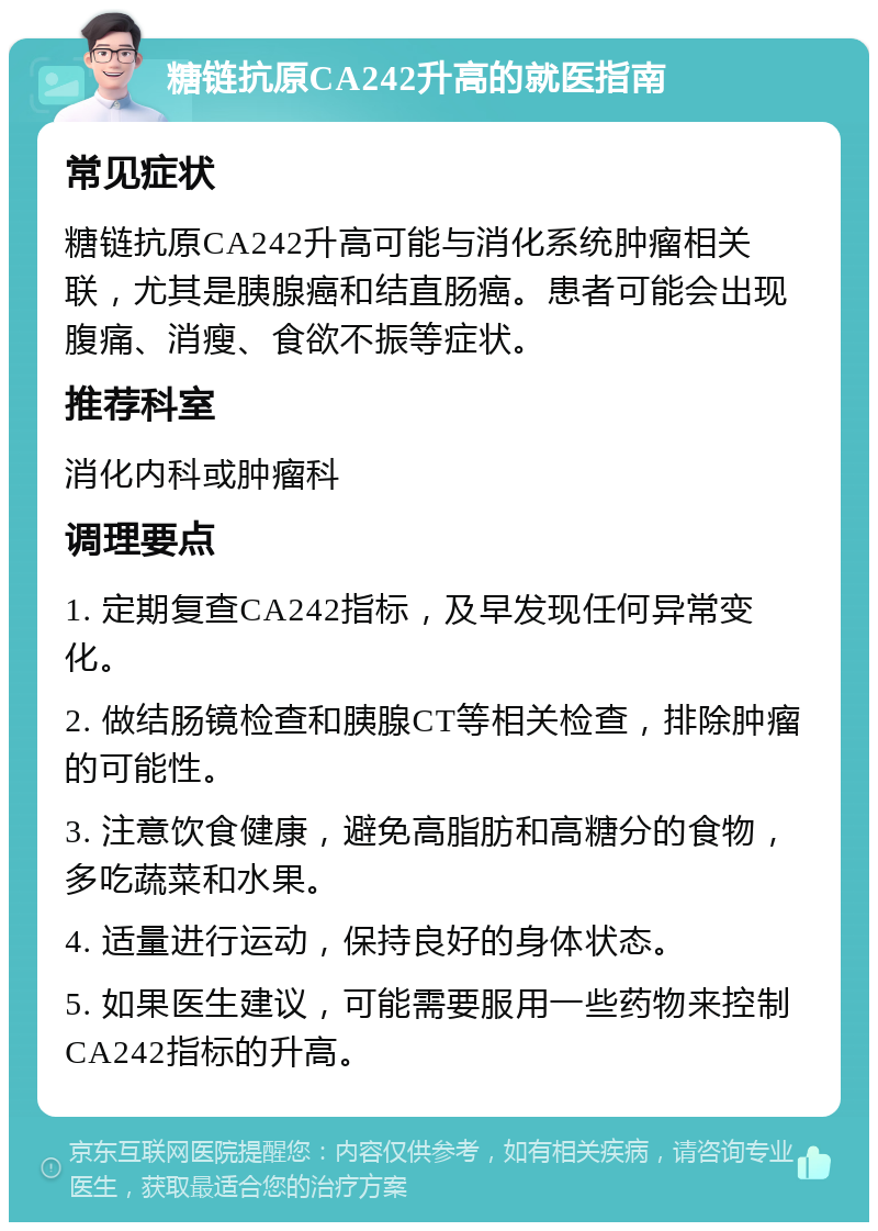 糖链抗原CA242升高的就医指南 常见症状 糖链抗原CA242升高可能与消化系统肿瘤相关联，尤其是胰腺癌和结直肠癌。患者可能会出现腹痛、消瘦、食欲不振等症状。 推荐科室 消化内科或肿瘤科 调理要点 1. 定期复查CA242指标，及早发现任何异常变化。 2. 做结肠镜检查和胰腺CT等相关检查，排除肿瘤的可能性。 3. 注意饮食健康，避免高脂肪和高糖分的食物，多吃蔬菜和水果。 4. 适量进行运动，保持良好的身体状态。 5. 如果医生建议，可能需要服用一些药物来控制CA242指标的升高。