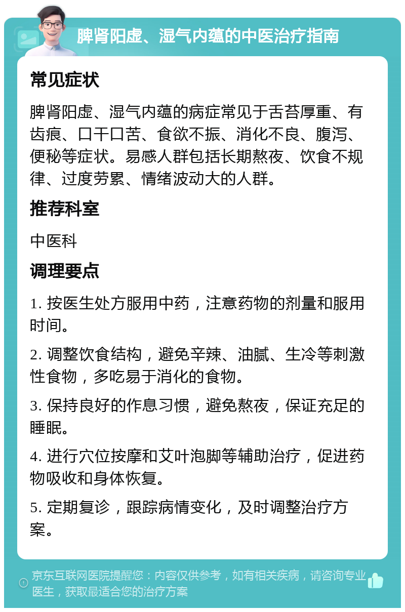 脾肾阳虚、湿气内蕴的中医治疗指南 常见症状 脾肾阳虚、湿气内蕴的病症常见于舌苔厚重、有齿痕、口干口苦、食欲不振、消化不良、腹泻、便秘等症状。易感人群包括长期熬夜、饮食不规律、过度劳累、情绪波动大的人群。 推荐科室 中医科 调理要点 1. 按医生处方服用中药，注意药物的剂量和服用时间。 2. 调整饮食结构，避免辛辣、油腻、生冷等刺激性食物，多吃易于消化的食物。 3. 保持良好的作息习惯，避免熬夜，保证充足的睡眠。 4. 进行穴位按摩和艾叶泡脚等辅助治疗，促进药物吸收和身体恢复。 5. 定期复诊，跟踪病情变化，及时调整治疗方案。