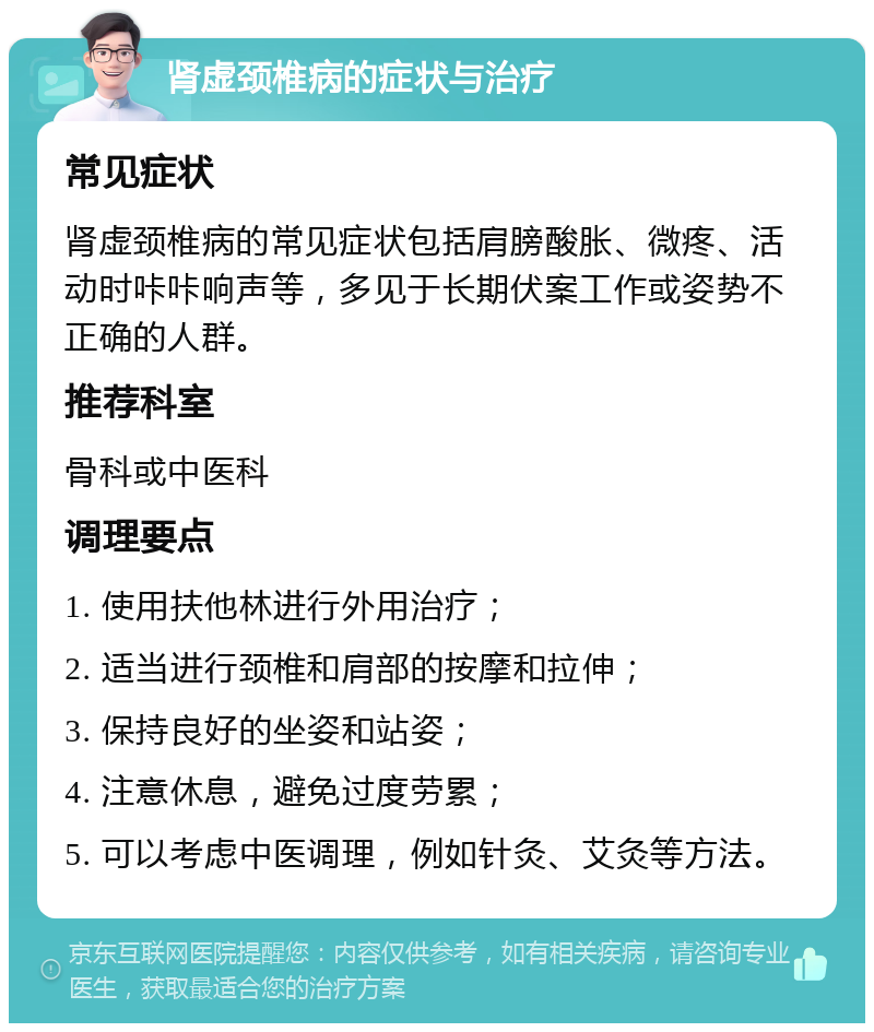 肾虚颈椎病的症状与治疗 常见症状 肾虚颈椎病的常见症状包括肩膀酸胀、微疼、活动时咔咔响声等，多见于长期伏案工作或姿势不正确的人群。 推荐科室 骨科或中医科 调理要点 1. 使用扶他林进行外用治疗； 2. 适当进行颈椎和肩部的按摩和拉伸； 3. 保持良好的坐姿和站姿； 4. 注意休息，避免过度劳累； 5. 可以考虑中医调理，例如针灸、艾灸等方法。