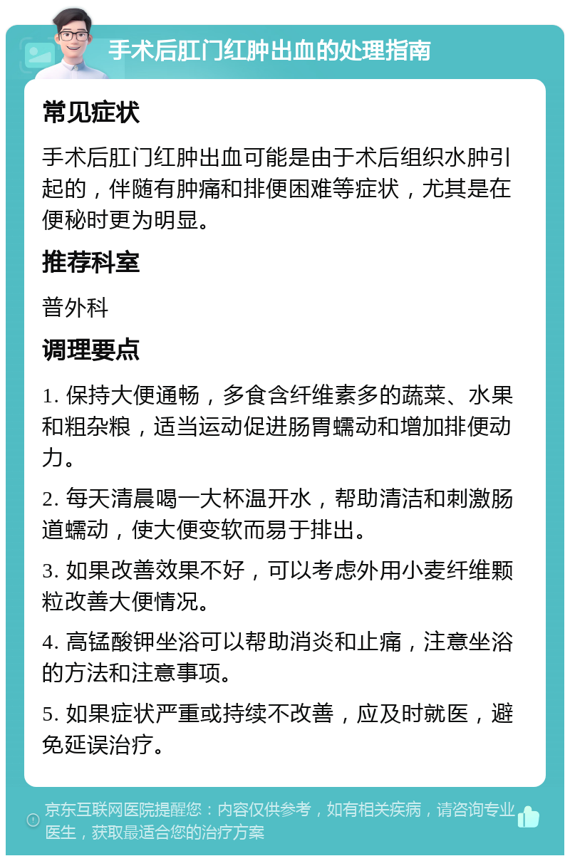 手术后肛门红肿出血的处理指南 常见症状 手术后肛门红肿出血可能是由于术后组织水肿引起的，伴随有肿痛和排便困难等症状，尤其是在便秘时更为明显。 推荐科室 普外科 调理要点 1. 保持大便通畅，多食含纤维素多的蔬菜、水果和粗杂粮，适当运动促进肠胃蠕动和增加排便动力。 2. 每天清晨喝一大杯温开水，帮助清洁和刺激肠道蠕动，使大便变软而易于排出。 3. 如果改善效果不好，可以考虑外用小麦纤维颗粒改善大便情况。 4. 高锰酸钾坐浴可以帮助消炎和止痛，注意坐浴的方法和注意事项。 5. 如果症状严重或持续不改善，应及时就医，避免延误治疗。