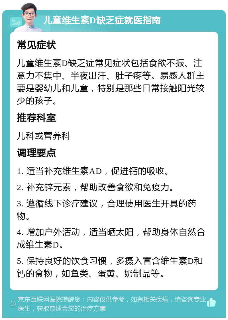 儿童维生素D缺乏症就医指南 常见症状 儿童维生素D缺乏症常见症状包括食欲不振、注意力不集中、半夜出汗、肚子疼等。易感人群主要是婴幼儿和儿童，特别是那些日常接触阳光较少的孩子。 推荐科室 儿科或营养科 调理要点 1. 适当补充维生素AD，促进钙的吸收。 2. 补充锌元素，帮助改善食欲和免疫力。 3. 遵循线下诊疗建议，合理使用医生开具的药物。 4. 增加户外活动，适当晒太阳，帮助身体自然合成维生素D。 5. 保持良好的饮食习惯，多摄入富含维生素D和钙的食物，如鱼类、蛋黄、奶制品等。