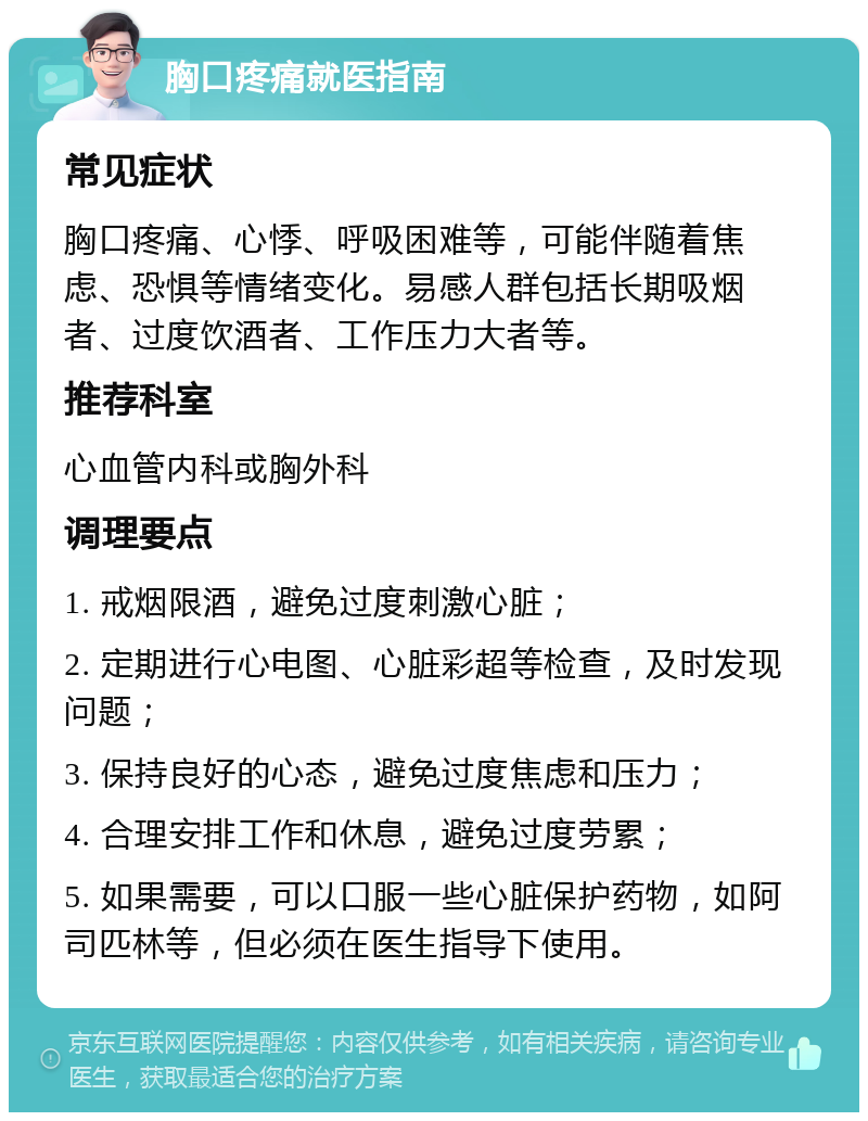 胸口疼痛就医指南 常见症状 胸口疼痛、心悸、呼吸困难等，可能伴随着焦虑、恐惧等情绪变化。易感人群包括长期吸烟者、过度饮酒者、工作压力大者等。 推荐科室 心血管内科或胸外科 调理要点 1. 戒烟限酒，避免过度刺激心脏； 2. 定期进行心电图、心脏彩超等检查，及时发现问题； 3. 保持良好的心态，避免过度焦虑和压力； 4. 合理安排工作和休息，避免过度劳累； 5. 如果需要，可以口服一些心脏保护药物，如阿司匹林等，但必须在医生指导下使用。